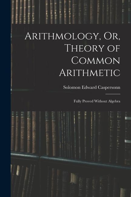 Arithmology, Or, Theory of Common Arithmetic: Fully Proved Without Algebra