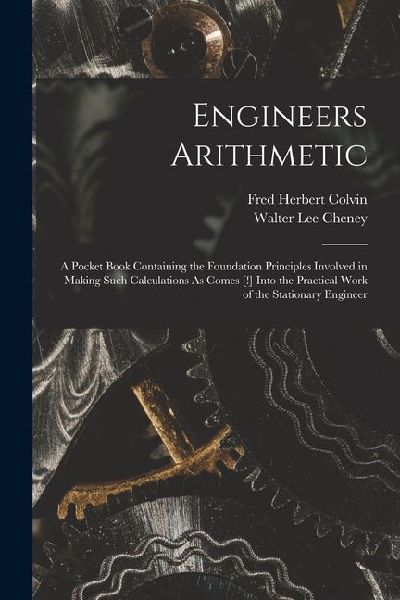 Engineers Arithmetic: A Pocket Book Containing the Foundation Principles Involved in Making Such Calculations As Comes [!] Into the Practica