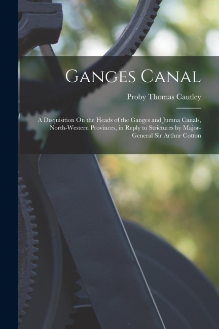 Ganges Canal: A Disquisition On the Heads of the Ganges and Jumna Canals, North-Western Provinces, in Reply to Strictures by Major-G
