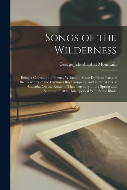 Songs of the Wilderness: Being a Collection of Poems, Written in Some Different Parts of the Territory of the Hudsons Bay Company, and in the