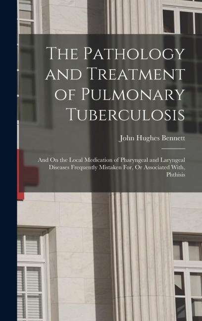 The Pathology and Treatment of Pulmonary Tuberculosis: And On the Local Medication of Pharyngeal and Laryngeal Diseases Frequently Mistaken For, Or Associated With, Phthisis