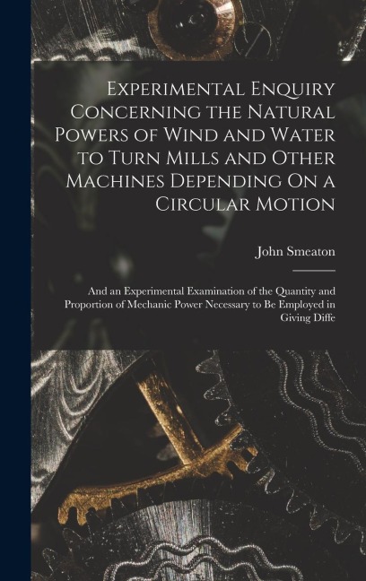 Experimental Enquiry Concerning the Natural Powers of Wind and Water to Turn Mills and Other Machines Depending On a Circular Motion: And an Experimental Examination of the Quantity and Proportion of Mechanic Power Necessary to Be Employed in Giving Diffe