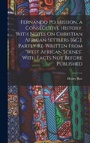 Fernando Po Mission, a Consecutive History, With Notes On Christian African Settlers [&C.]. Partly Re-Written From West African Scenes, With Facts N
