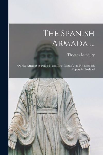 The Spanish Armada ...: Or, the Attempt of Philip Ii. and Pope Sixtus V. to Re-Establish Popery in England