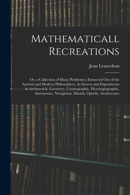 Mathematicall Recreations: Or, a Collection of Many Problemes, Extracted Out of the Ancient and Modern Philosophers, As Secrets and Experiments i