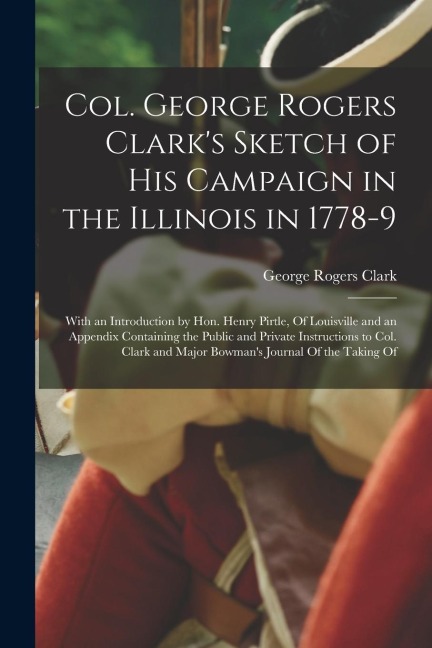 Col. George Rogers Clarks Sketch of His Campaign in the Illinois in 1778-9: With an Introduction by Hon. Henry Pirtle, Of Louisville and an Appendix