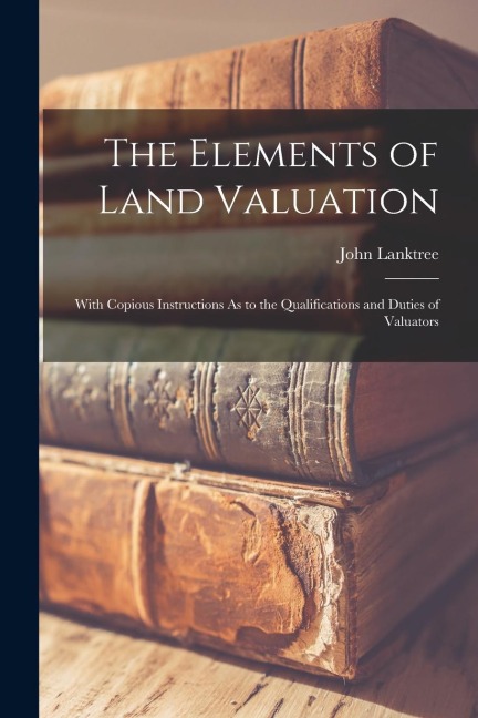 The Elements of Land Valuation: With Copious Instructions As to the Qualifications and Duties of Valuators