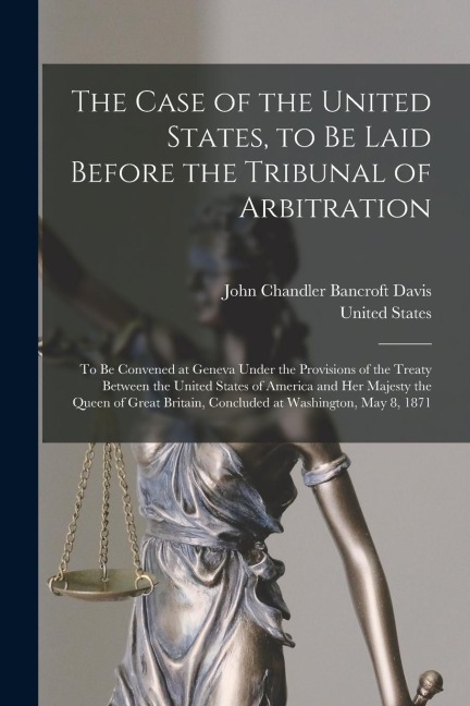 The Case of the United States, to Be Laid Before the Tribunal of Arbitration: To Be Convened at Geneva Under the Provisions of the Treaty Between the