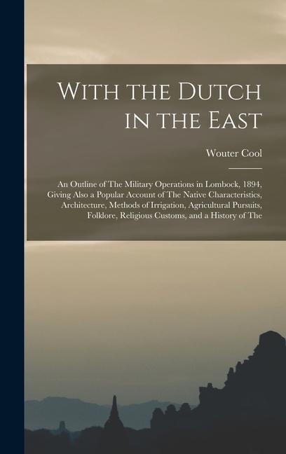 With the Dutch in the East: An Outline of The Military Operations in Lombock, 1894, Giving Also a Popular Account of The Native Characteristics, Architecture, Methods of Irrigation, Agricultural Pursuits, Folklore, Religious Customs, and a History of The