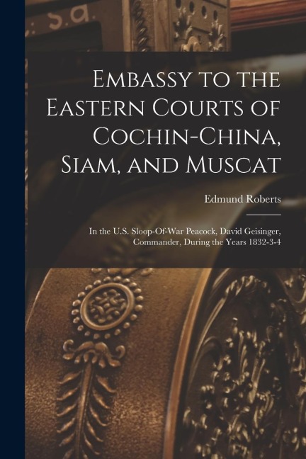 Embassy to the Eastern Courts of Cochin-China, Siam, and Muscat: In the U.S. Sloop-Of-War Peacock, David Geisinger, Commander, During the Years 1832-3