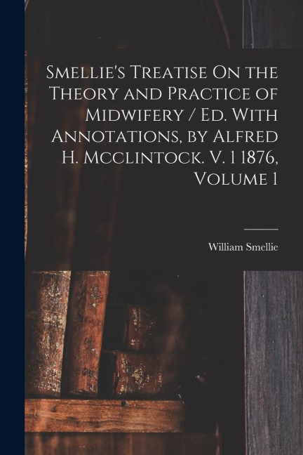 Smellies Treatise On the Theory and Practice of Midwifery / Ed. With Annotations, by Alfred H. Mcclintock. V. 1 1876, Volume 1