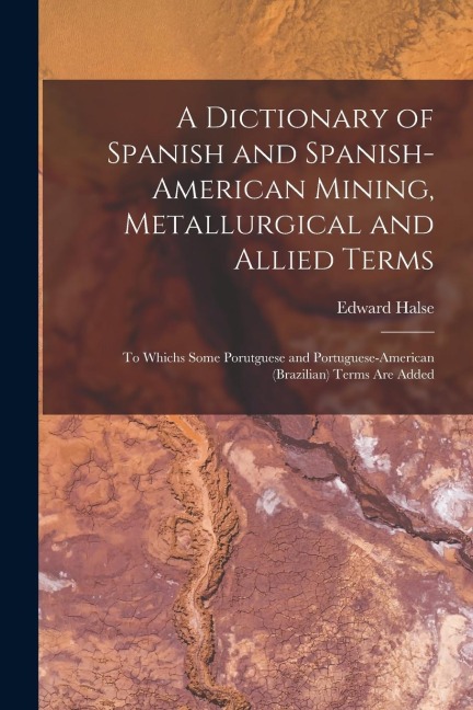A Dictionary of Spanish and Spanish-American Mining, Metallurgical and Allied Terms: To Whichs Some Porutguese and Portuguese-American (Brazilian) Ter