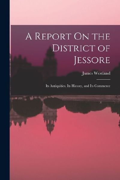 A Report On the District of Jessore: Its Antiquities, Its History, and Its Commerce