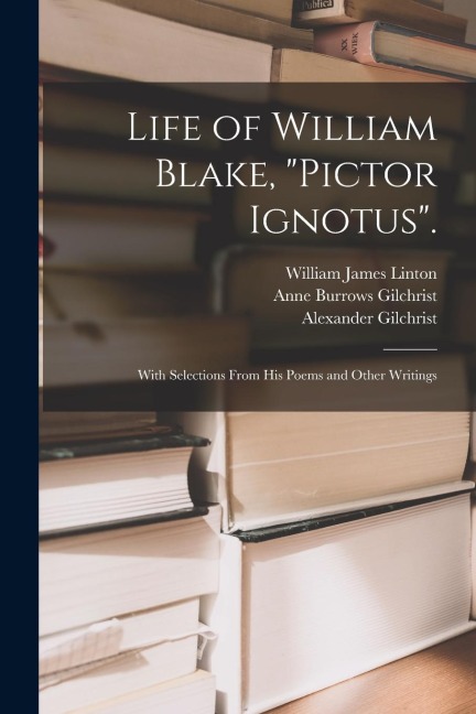 Life of William Blake, "Pictor Ignotus".: With Selections From His Poems and Other Writings