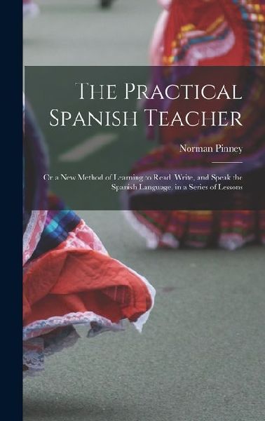 The Practical Spanish Teacher; Or a New Method of Learning to Read, Write, and Speak the Spanish Language, in a Series of Lessons