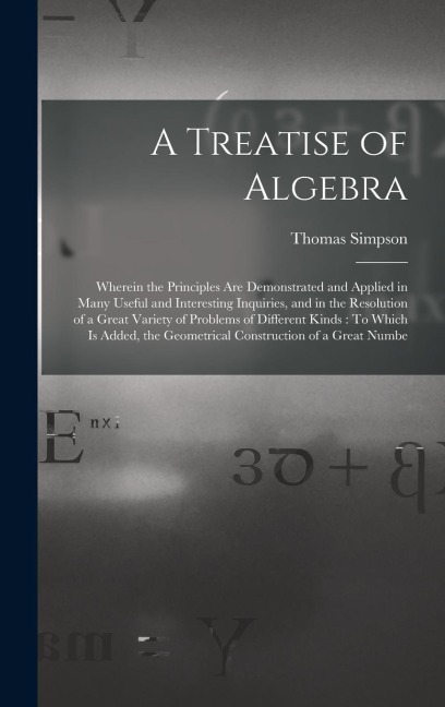 A Treatise of Algebra: Wherein the Principles Are Demonstrated and Applied in Many Useful and Interesting Inquiries, and in the Resolution of a Great Variety of Problems of Different Kinds: To Which Is Added, the Geometrical Construction of a Great Numbe