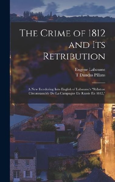 The Crime of 1812 and Its Retribution: A New Rendering Into English of Labaumes Rélation Circonstanciée De La Campagne De Russie En 1812,