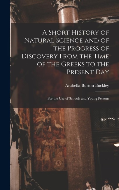 A Short History of Natural Science and of the Progress of Discovery From the Time of the Greeks to the Present Day: For the Use of Schools and Young Persons