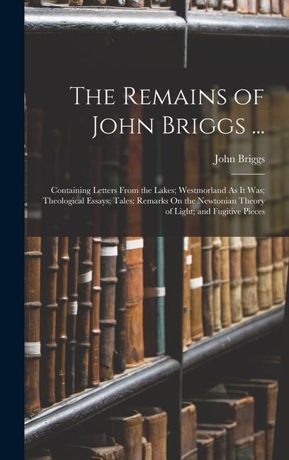 The Remains of John Briggs ...: Containing Letters From the Lakes; Westmorland As It Was; Theological Essays; Tales; Remarks On the Newtonian Theory of Light; and Fugitive Pieces