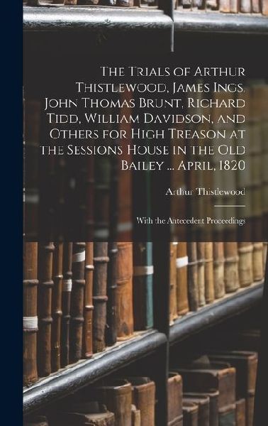 The Trials of Arthur Thistlewood, James Ings, John Thomas Brunt, Richard Tidd, William Davidson, and Others for High Treason at the Sessions House in