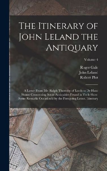 The Itinerary of John Leland the Antiquary: A Letter From Mr. Ralph Thoresby of Leeds to Dr Hans Sloane Concerning Some Antiquities Found in York-Shir