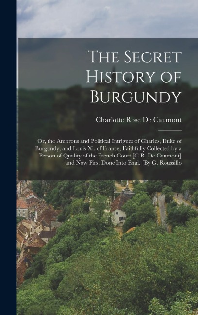 The Secret History of Burgundy: Or, the Amorous and Political Intrigues of Charles, Duke of Burgundy, and Louis Xi. of France, Faithfully Collected by a Person of Quality of the French Court [C.R. De Caumont] and Now First Done Into Engl. [By G. Roussillo