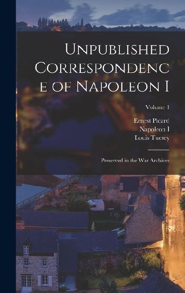 Unpublished Correspondence of Napoleon I: Preserved in the War Archives; Volume 1