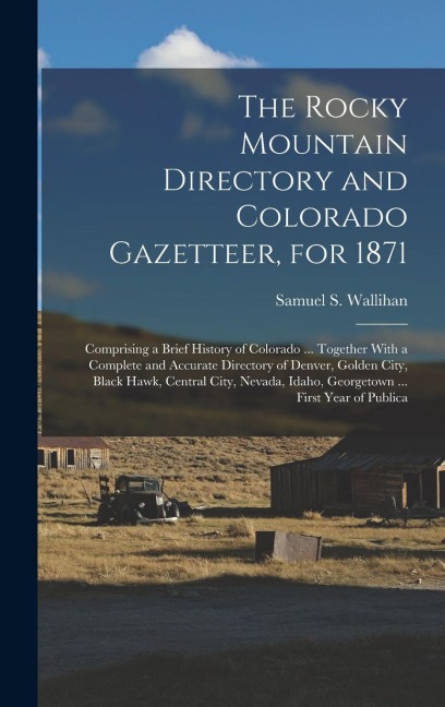 The Rocky Mountain Directory and Colorado Gazetteer, for 1871: Comprising a Brief History of Colorado ... Together With a Complete and Accurate Directory of Denver, Golden City, Black Hawk, Central City, Nevada, Idaho, Georgetown ... First Year of Publica