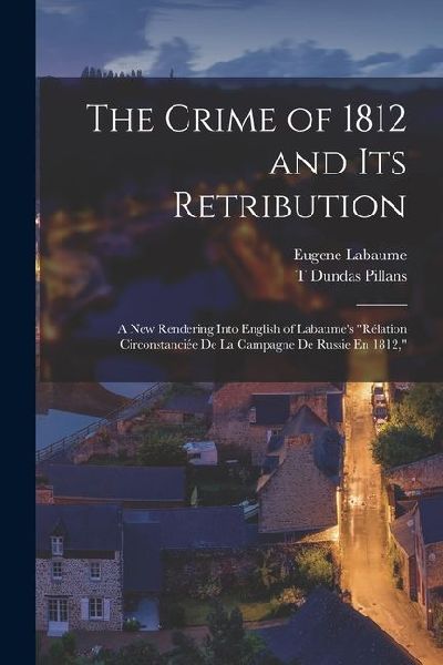 The Crime of 1812 and Its Retribution: A New Rendering Into English of Labaumes Rélation Circonstanciée De La Campagne De Russie En 1812,
