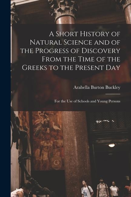 A Short History of Natural Science and of the Progress of Discovery From the Time of the Greeks to the Present Day: For the Use of Schools and Young Persons