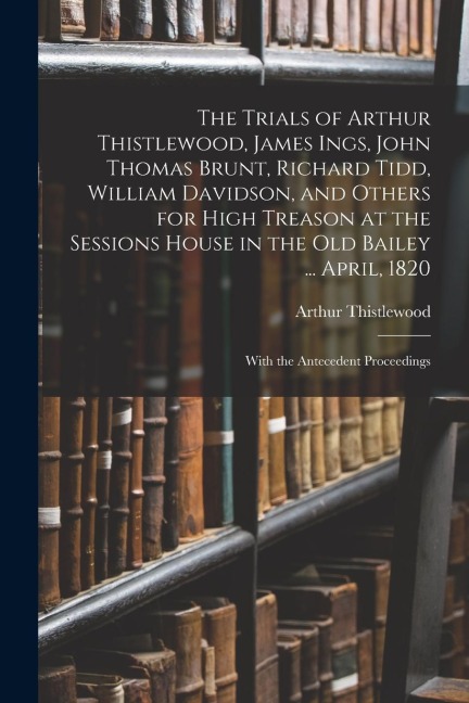 The Trials of Arthur Thistlewood, James Ings, John Thomas Brunt, Richard Tidd, William Davidson, and Others for High Treason at the Sessions House in