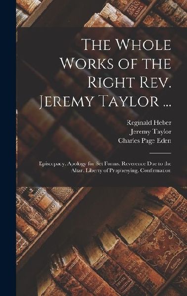 The Whole Works of the Right Rev. Jeremy Taylor ...: Episcopacy. Apology for Set Forms. Reverence Due to the Altar. Liberty of Prophesying. Confirmati