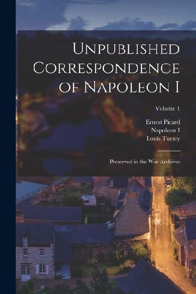 Unpublished Correspondence of Napoleon I: Preserved in the War Archives; Volume 1