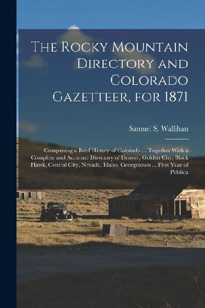 The Rocky Mountain Directory and Colorado Gazetteer, for 1871: Comprising a Brief History of Colorado ... Together With a Complete and Accurate Directory of Denver, Golden City, Black Hawk, Central City, Nevada, Idaho, Georgetown ... First Year of Publica
