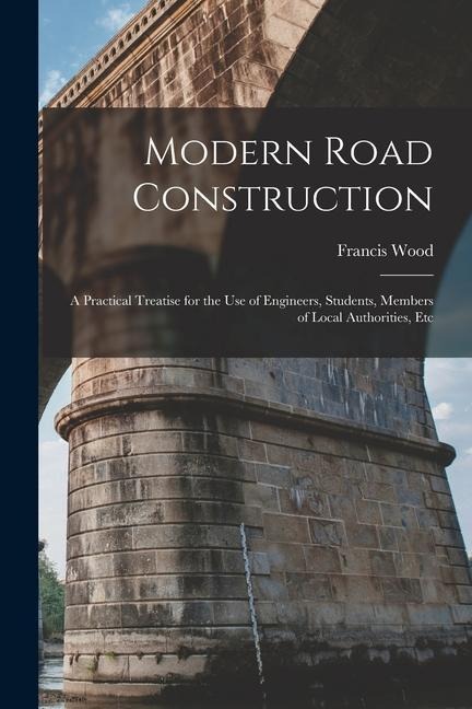 Modern Road Construction: A Practical Treatise for the Use of Engineers, Students, Members of Local Authorities, Etc