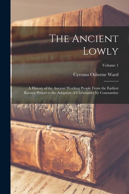 The Ancient Lowly: A History of the Ancient Working People From the Earliest Known Period to the Adoption of Christianity by Constantine; Volume 1