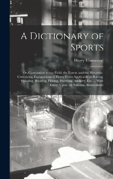 A Dictionary of Sports: Or, Companion to the Field, the Forest, and the Riverside. Containing Explanations of Every Term Applicable to Racing, Shooting, Hunting, Fishing, Hawking, Archery, Etc. ... With Essays Upon All National Amusements