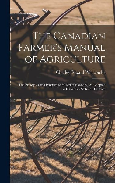 The Canadian Farmers Manual of Agriculture: The Principles and Practice of Mixed Husbandry, As Adapted to Canadian Soils and Climate