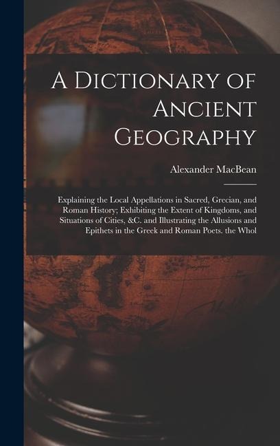 A Dictionary of Ancient Geography: Explaining the Local Appellations in Sacred, Grecian, and Roman History; Exhibiting the Extent of Kingdoms, and Situations of Cities, &c. and Illustrating the Allusions and Epithets in the Greek and Roman Poets. the Whol