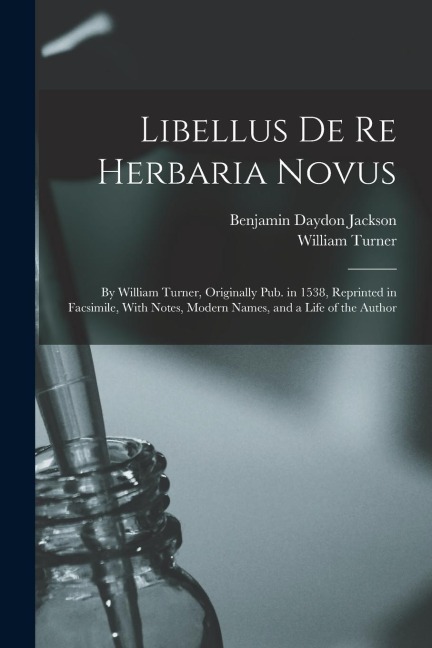 Libellus De Re Herbaria Novus: By William Turner, Originally Pub. in 1538, Reprinted in Facsimile, With Notes, Modern Names, and a Life of the Author