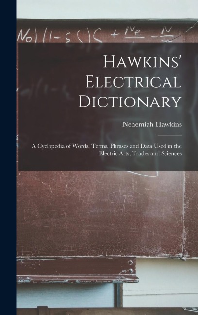 Hawkins Electrical Dictionary: A Cyclopedia of Words, Terms, Phrases and Data Used in the Electric Arts, Trades and Sciences