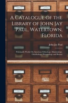 A Catalogue of the Library of John Jay Paul, Watertown, Florida: Principally Works On American Ethnology, Mammalogy, Ornithology, Herpetology and Bota