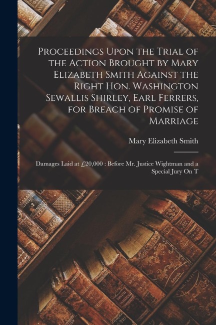 Proceedings Upon the Trial of the Action Brought by Mary Elizabeth Smith Against the Right Hon. Washington Sewallis Shirley, Earl Ferrers, for Breach
