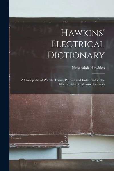Hawkins Electrical Dictionary: A Cyclopedia of Words, Terms, Phrases and Data Used in the Electric Arts, Trades and Sciences