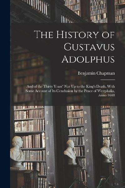 The History of Gustavus Adolphus: And of the Thirty Years War Up to the Kings Death, With Some Account of Its Conclusion by the Peace of Westphalia,
