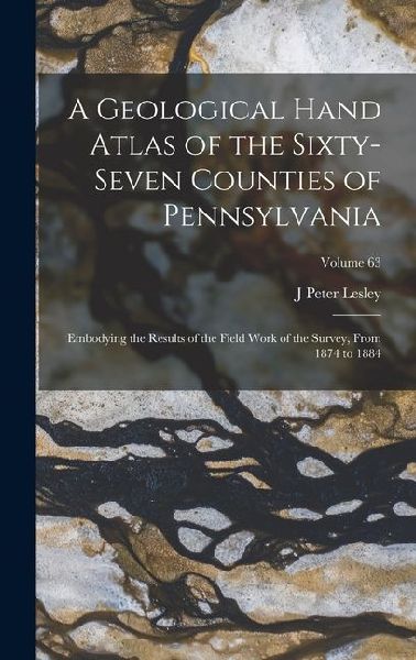 A Geological Hand Atlas of the Sixty-Seven Counties of Pennsylvania: Embodying the Results of the Field Work of the Survey, From 1874 to 1884; Volume
