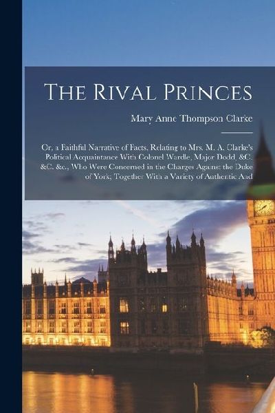 The Rival Princes: Or, a Faithful Narrative of Facts, Relating to Mrs. M. A. Clarkes Political Acquaintance With Colonel Wardle, Major D