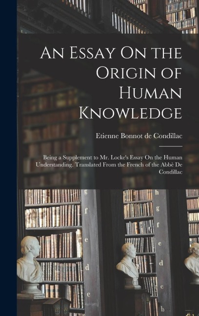 An Essay On the Origin of Human Knowledge: Being a Supplement to Mr. Lockes Essay On the Human Understanding. Translated From the French of the Abbè De Condillac
