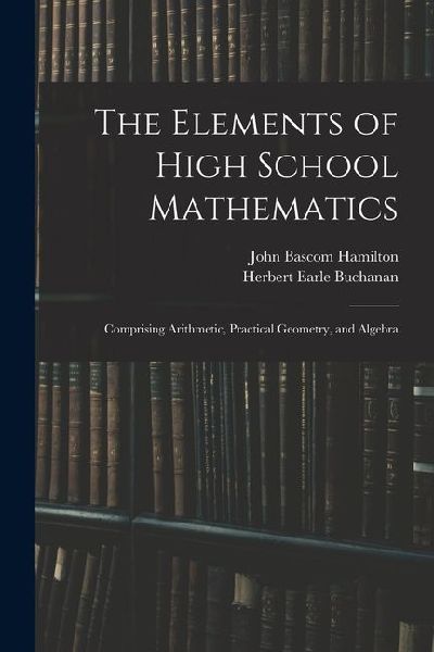 The Elements of High School Mathematics: Comprising Arithmetic, Practical Geometry, and Algebra
