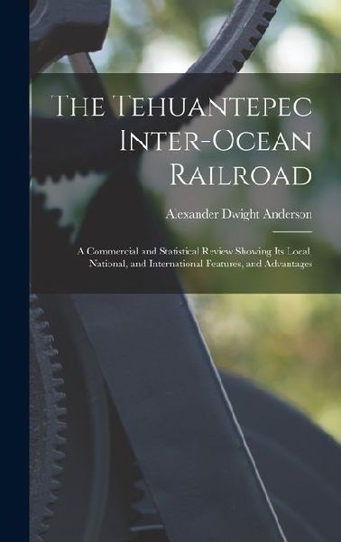 The Tehuantepec Inter-Ocean Railroad: A Commercial and Statistical Review Showing Its Local, National, and International Features, and Advantages